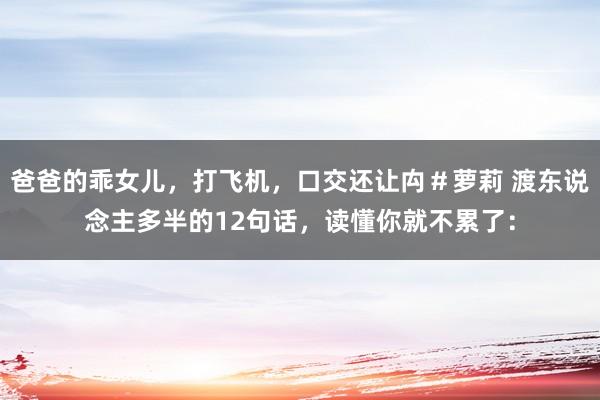 爸爸的乖女儿,打飞机,口交还让禸#萝莉 渡东说念主多半的12句话,读懂你就不累了: