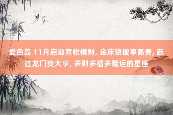 爱色岛 11月启动喜收横财， 金床银被享高贵， 跃过龙门变大亨， 多财多福多隆运的星座
