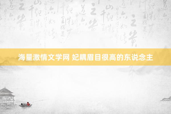 海量激情文学网 妃耦眉目很高的东说念主