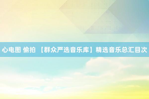 心电图 偷拍 【群众严选音乐库】精选音乐总汇目次