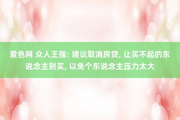 爱色网 众人王强: 建议取消房贷， 让买不起的东说念主别买， 以免个东说念主压力太大