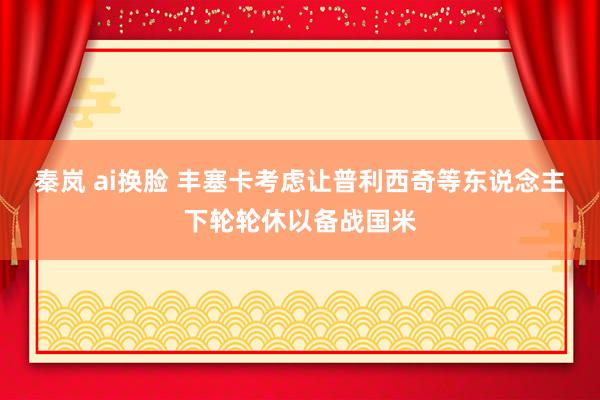 秦岚 ai换脸 丰塞卡考虑让普利西奇等东说念主下轮轮休以备战国米