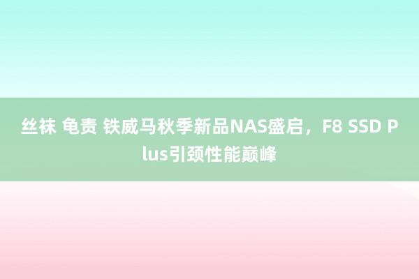 丝袜 龟责 铁威马秋季新品NAS盛启，F8 SSD Plus引颈性能巅峰