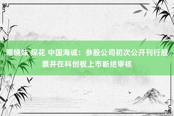 眼镜妹 探花 中国海诚：参股公司初次公开刊行股票并在科创板上市断绝审核