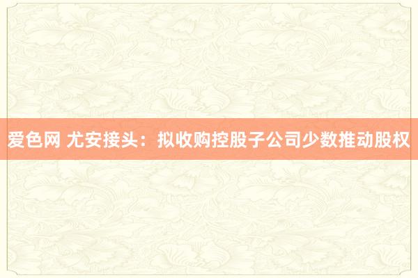 爱色网 尤安接头：拟收购控股子公司少数推动股权