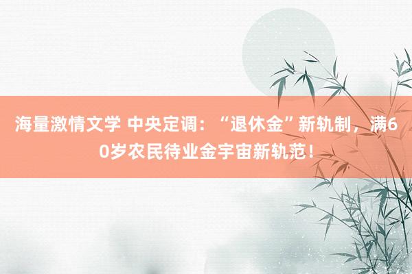 海量激情文学 中央定调：“退休金”新轨制，满60岁农民待业金宇宙新轨范！