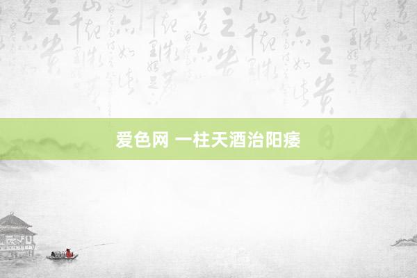 爱色网 一柱天酒治阳痿