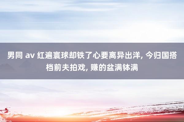 男同 av 红遍寰球却铁了心要离异出洋， 今归国搭档前夫拍戏， 赚的盆满钵满