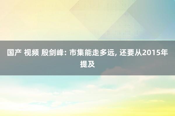 国产 视频 殷剑峰: 市集能走多远， 还要从2015年提及