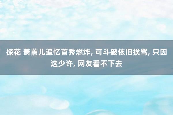 探花 萧薰儿追忆首秀燃炸， 可斗破依旧挨骂， 只因这少许， 网友看不下去