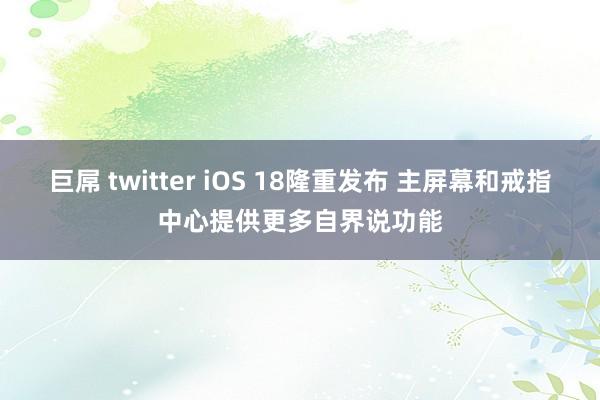 巨屌 twitter iOS 18隆重发布 主屏幕和戒指中心提供更多自界说功能