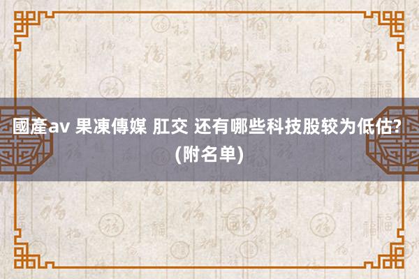 國產av 果凍傳媒 肛交 还有哪些科技股较为低估? (附名单)