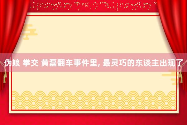 伪娘 拳交 黄磊翻车事件里， 最灵巧的东谈主出现了