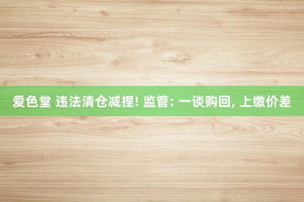 爱色堂 违法清仓减捏! 监管: 一谈购回， 上缴价差