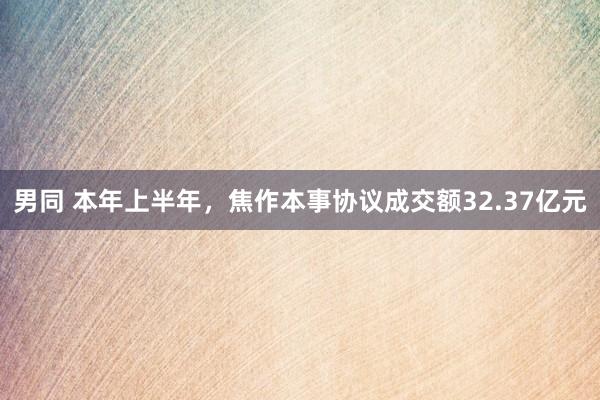 男同 本年上半年，焦作本事协议成交额32.37亿元