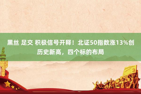 黑丝 足交 积极信号开释！北证50指数涨13%创历史新高，四个标的布局