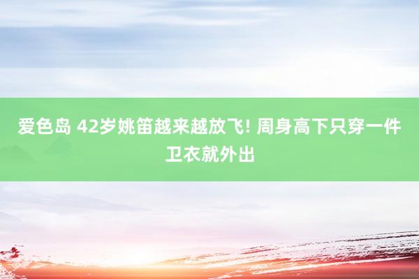 爱色岛 42岁姚笛越来越放飞! 周身高下只穿一件卫衣就外出