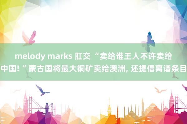 melody marks 肛交 “卖给谁王人不许卖给中国! ”蒙古国将最大铜矿卖给澳洲， 还提倡离谱条目