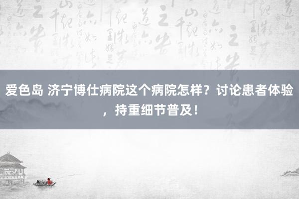 爱色岛 济宁博仕病院这个病院怎样？讨论患者体验，持重细节普及！