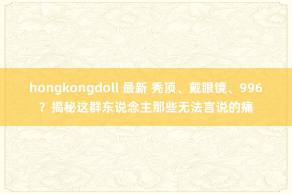 hongkongdoll 最新 秃顶、戴眼镜、996？揭秘这群东说念主那些无法言说的痛