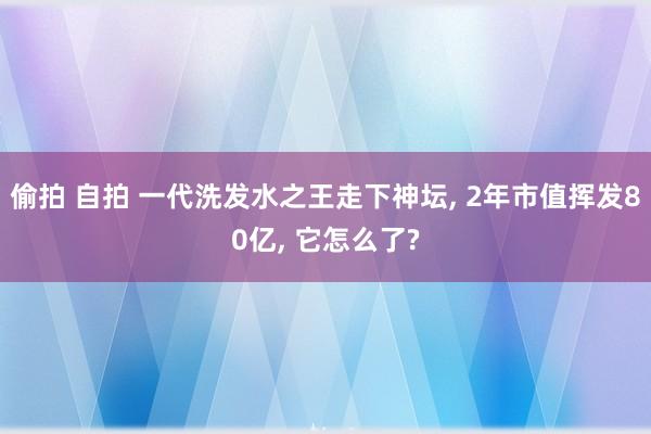 偷拍 自拍 一代洗发水之王走下神坛， 2年市值挥发80亿， 它怎么了?