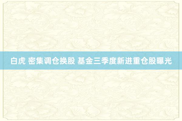 白虎 密集调仓换股 基金三季度新进重仓股曝光