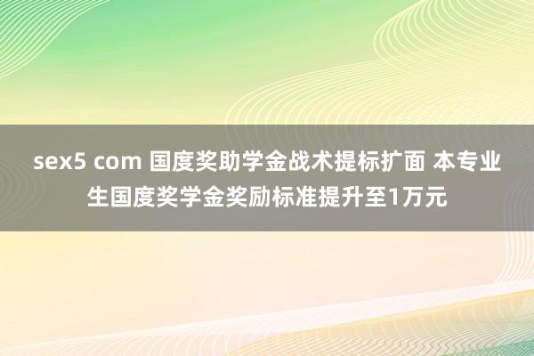 sex5 com 国度奖助学金战术提标扩面 本专业生国度奖学金奖励标准提升至1万元