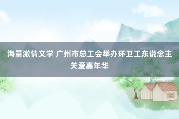 海量激情文学 广州市总工会举办环卫工东说念主关爱嘉年华