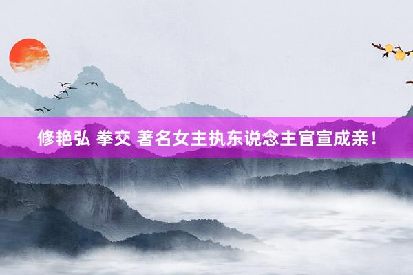 修艳弘 拳交 著名女主执东说念主官宣成亲！