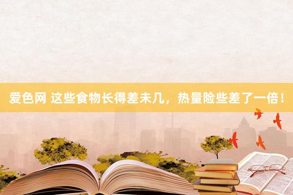 爱色网 这些食物长得差未几，热量险些差了一倍！