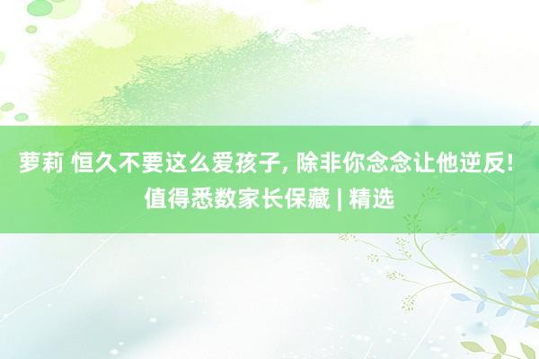 萝莉 恒久不要这么爱孩子， 除非你念念让他逆反! 值得悉数家长保藏 | 精选