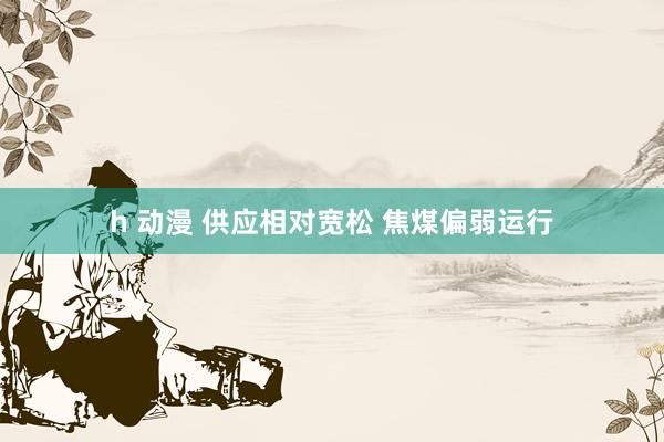 h 动漫 供应相对宽松 焦煤偏弱运行