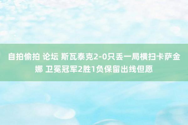 自拍偷拍 论坛 斯瓦泰克2-0只丢一局横扫卡萨金娜 卫冕冠军2胜1负保留出线但愿