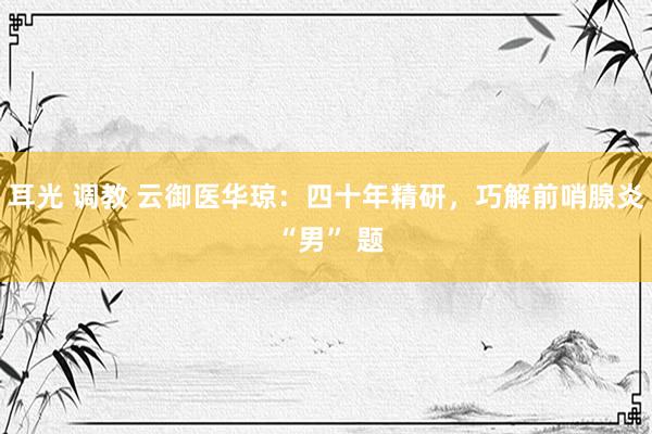 耳光 调教 云御医华琼：四十年精研，巧解前哨腺炎 “男” 题
