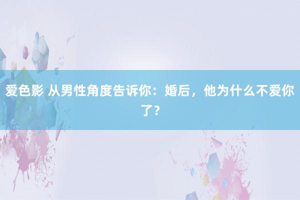 爱色影 从男性角度告诉你：婚后，他为什么不爱你了？