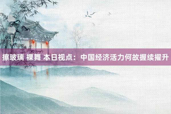 擦玻璃 裸舞 本日视点：中国经济活力何故握续擢升