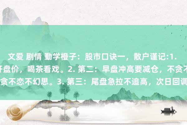 文爱 剧情 勤学橙子:股市口诀一,散户谨记:1. 第一:开盘止境钟,低于开盘价,喝茶看戏。2. 第二:早盘冲高要减仓,不贪不恋不幻思。3. 第三:尾盘急拉不追高,次日回调会被套。4.&n...