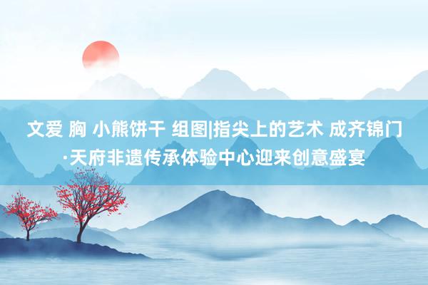文爱 胸 小熊饼干 组图|指尖上的艺术 成齐锦门·天府非遗传承体验中心迎来创意盛宴