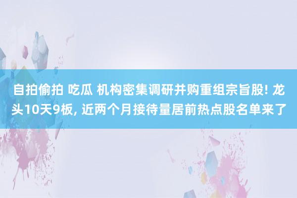 自拍偷拍 吃瓜 机构密集调研并购重组宗旨股! 龙头10天9板， 近两个月接待量居前热点股名单来了