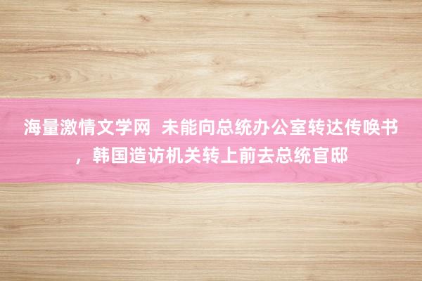 海量激情文学网  未能向总统办公室转达传唤书，韩国造访机关转上前去总统官邸