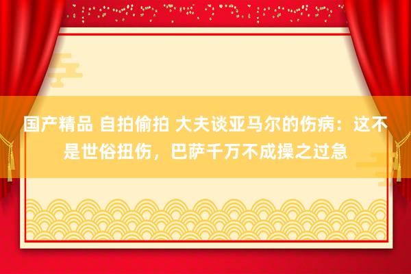 国产精品 自拍偷拍 大夫谈亚马尔的伤病：这不是世俗扭伤，巴萨千万不成操之过急
