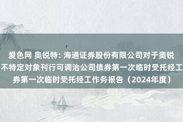 爱色网 奥锐特: 海通证券股份有限公司对于奥锐特药业股份有限公司向不特定对象刊行可调治公司债券第一次临时受托经工作务报告(2024年度)