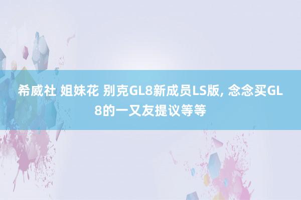 希威社 姐妹花 别克GL8新成员LS版， 念念买GL8的一又友提议等等