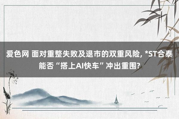 爱色网 面对重整失败及退市的双重风险， *ST合泰能否“搭上AI快车”冲出重围?
