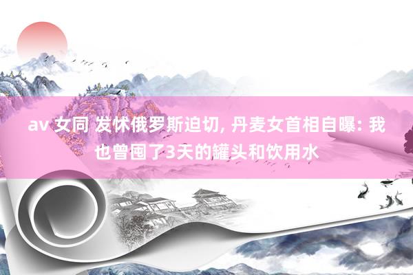 av 女同 发怵俄罗斯迫切， 丹麦女首相自曝: 我也曾囤了3天的罐头和饮用水