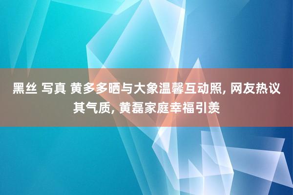 黑丝 写真 黄多多晒与大象温馨互动照， 网友热议其气质， 黄磊家庭幸福引羡