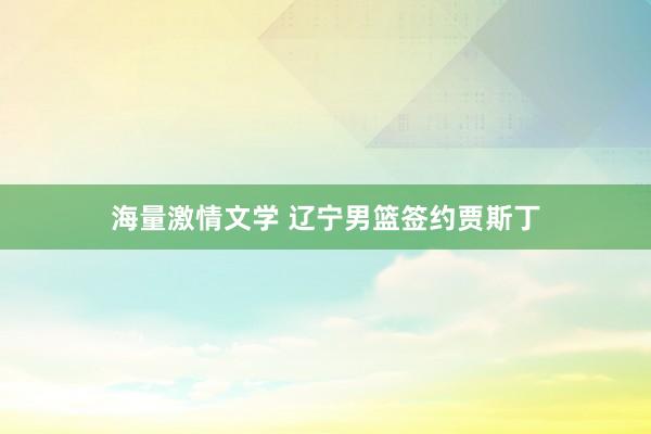 海量激情文学 辽宁男篮签约贾斯丁