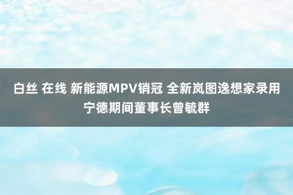 白丝 在线 新能源MPV销冠 全新岚图逸想家录用宁德期间董事长曾毓群