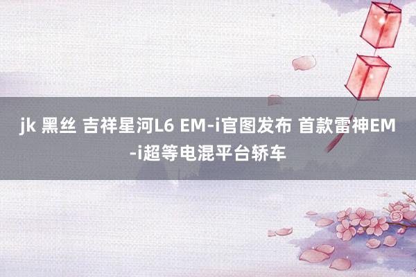 jk 黑丝 吉祥星河L6 EM-i官图发布 首款雷神EM-i超等电混平台轿车