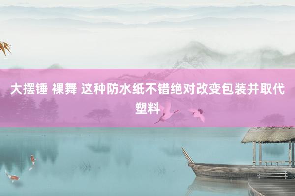 大摆锤 裸舞 这种防水纸不错绝对改变包装并取代塑料